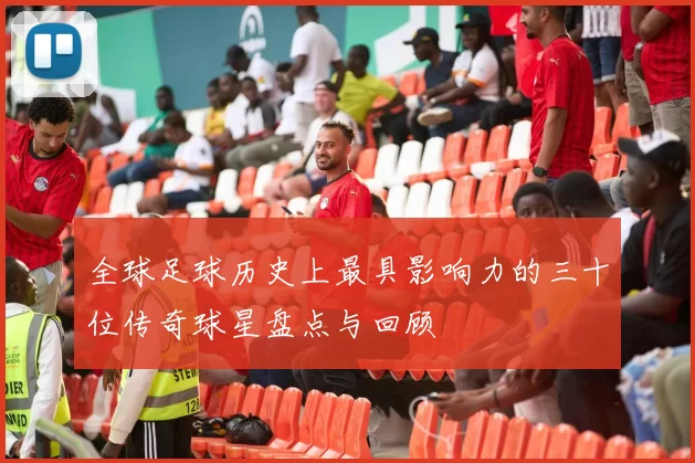 全球足球历史上最具影响力的三十位传奇球星盘点与回顾