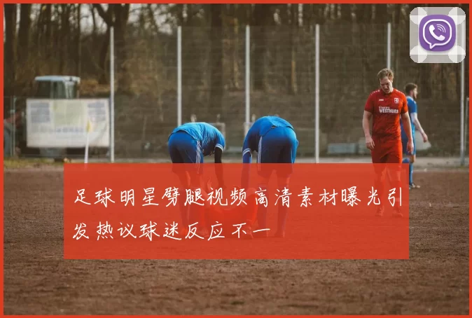 足球明星劈腿视频高清素材曝光引发热议球迷反应不一