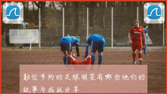 勤俭节约的足球明星有哪些他们的故事与成就分享