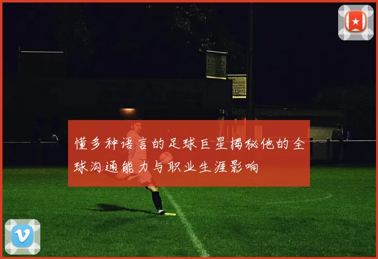 懂多种语言的足球巨星揭秘他的全球沟通能力与职业生涯影响