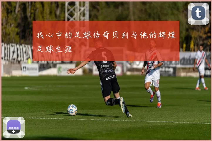 我心中的足球传奇贝利与他的辉煌足球生涯