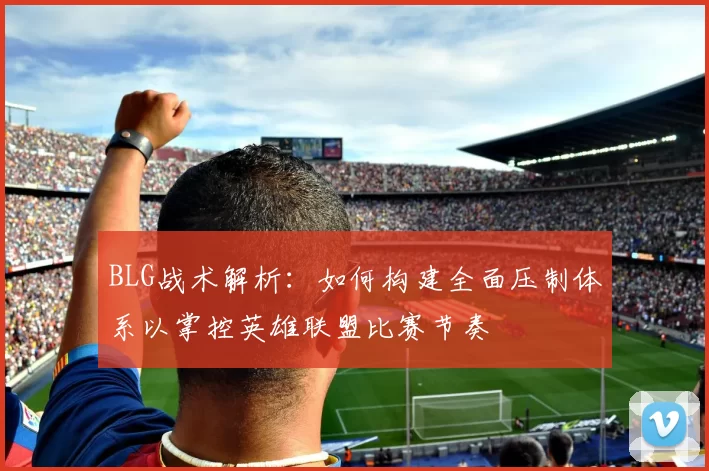 BLG战术解析：如何构建全面压制体系以掌控英雄联盟比赛节奏