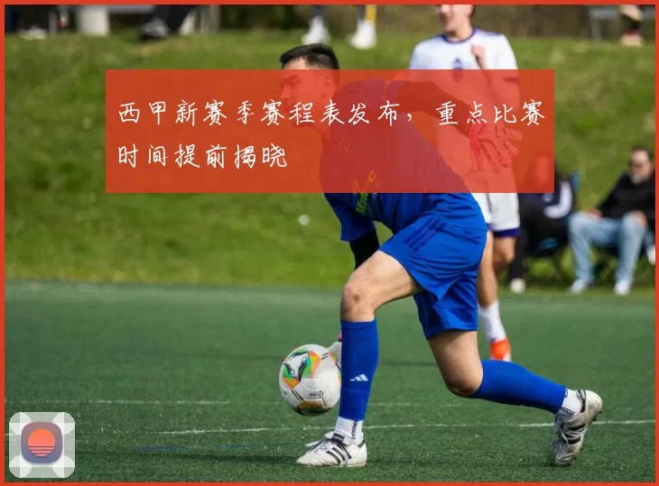西甲新赛季赛程表发布，重点比赛时间提前揭晓
