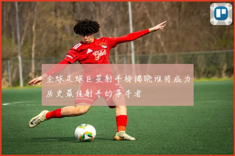 全球足球巨星射手榜揭晓谁将成为历史最佳射手的争夺者