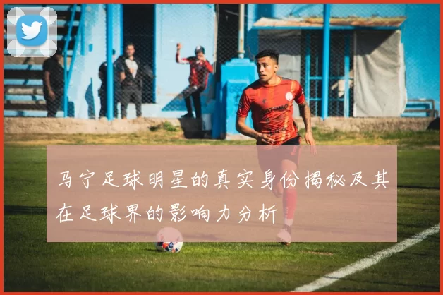 马宁足球明星的真实身份揭秘及其在足球界的影响力分析