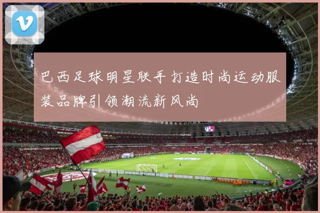 巴西足球明星联手打造时尚运动服装品牌引领潮流新风尚