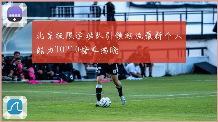 北京极限运动队引领潮流最新个人能力TOP10榜单揭晓